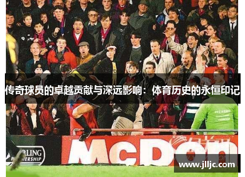 传奇球员的卓越贡献与深远影响：体育历史的永恒印记