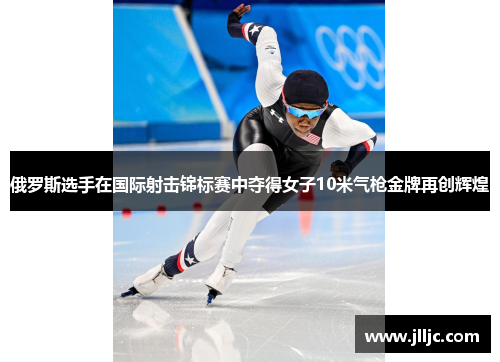 俄罗斯选手在国际射击锦标赛中夺得女子10米气枪金牌再创辉煌