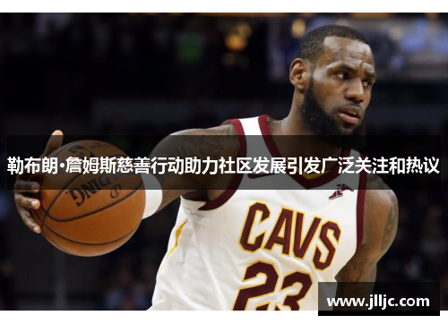 勒布朗·詹姆斯慈善行动助力社区发展引发广泛关注和热议