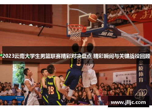 2023云南大学生男篮联赛精彩对决盘点 精彩瞬间与关键战役回顾
