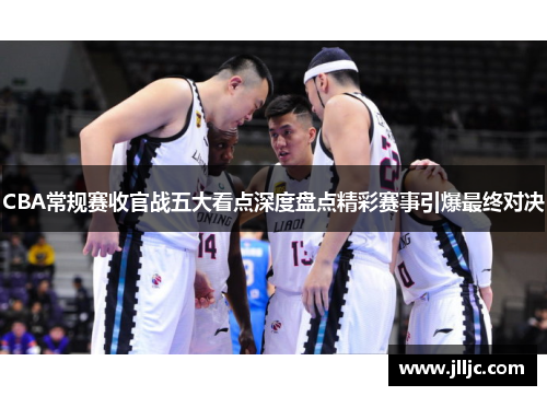 CBA常规赛收官战五大看点深度盘点精彩赛事引爆最终对决