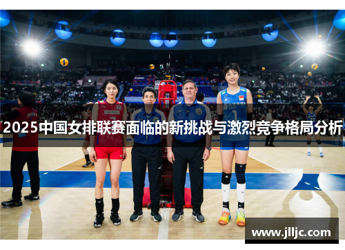 2025中国女排联赛面临的新挑战与激烈竞争格局分析