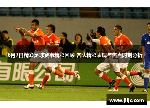 6月7日精彩足球赛事精彩回顾 各队精彩表现与焦点时刻分析