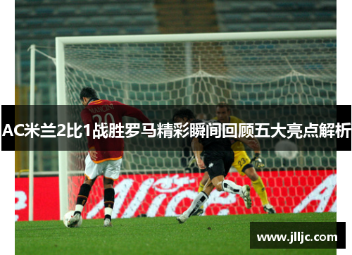 AC米兰2比1战胜罗马精彩瞬间回顾五大亮点解析